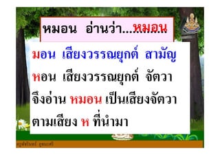 หมอน อ่านว่า.............
มอน เสียงวรรณยุกต์ สามัญ
หอน เสียงวรรณยุกต์ จัตวา
หมอน
หอน เสียงวรรณยุกต์ จัตวา
จึงอ่าน หมอน เป็นเสียงจัตวา
ตามเสียง ห ทีนํามา
ครูพัชรินทร์ ภูชนะศรี
 