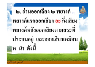 ๒. อ่านออกเสียง ๒ พยางค์
พยางค์แรกออกเสียง อะ กึงเสียง
พยางค์หลังออกเสียงตามสระทีพยางค์หลังออกเสียงตามสระที
ประสมอยู่ และออกเสียงเหมือน
ห นํา ดังนี
ครูพัชรินทร์ ภูชนะศรี
 