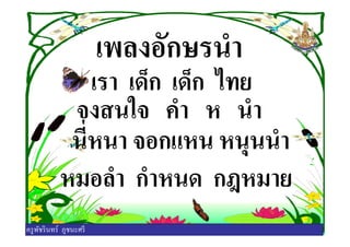 เพลงอักษรนํา
เรา เด็ก เด็ก ไทย
จงสนใจ คํา ห นํา
นีหนา จอกแหน หนุนนํา
จงสนใจ คํา ห นํา
นีหนา จอกแหน หนุนนํา
หมอลํา กําหนด กฎหมาย
ครูพัชรินทร์ ภูชนะศรี
 