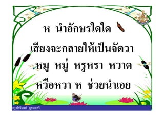 ห นําอักษรใดใด
เสียงจะกลายให้เป็นจัตวา
หมู หมู่ หรูหรา หวาดหมู หมู่ หรูหรา หวาด
หวือหวา ห ช่วยนําเอย
ครูพัชรินทร์ ภูชนะศรี
 