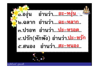 ๑.องุ่น อ่านว่า.....................
๒.ฉลาก อ่านว่า....................
๓.ปรอท อ่านว่า....................
๔.ปรัก(หักพัง) อ่านว่า...........
อะ-หงุ่น
ฉะ-หลาก
ปะ-หรอด
ปะ-หรัก
๓.ปรอท อ่านว่า....................
๔.ปรัก(หักพัง) อ่านว่า...........
๕.สนอง อ่านว่า...................
ปะ-หรัก
สะ-หนอง
ครูพัชรินทร์ ภูชนะศรี
 