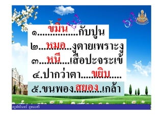 ๑................กับปูนขมินขมิน
๒.............งูตายเพราะงูหมอหมอ
๓............เสือปะจระเข้หนีหนี๓............เสือปะจระเข้หนีหนี
๔.ปากว่าตา................ขยิบขยิบ
๕.ขนพอง...........เกล้าสยอง
ครูพัชรินทร์ ภูชนะศรี
 