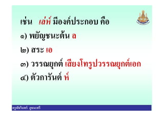 เช่น เล่ห์ มีองค์ประกอบ คือ
๑) พยัญชนะต้น ล
๒) สระ เอ
๓) วรรณยุกต์ เสียงโทรูปวรรณยุกต์เอก
ครูพัชรินทร์ ภูชนะศรี
๓) วรรณยุกต์ เสียงโทรูปวรรณยุกต์เอก
๔) ตัวการันต์ ห์
 