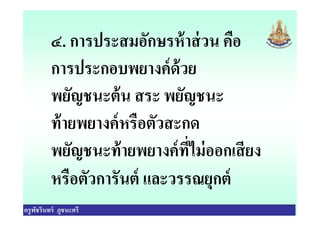 ๔. การประสมอักษรห้าส่วน คือ
การประกอบพยางค์ด้วย
พยัญชนะต้น สระ พยัญชนะ
ท้ายพยางค์หรือตัวสะกด
ครูพัชรินทร์ ภูชนะศรี
ท้ายพยางค์หรือตัวสะกด
พยัญชนะท้ายพยางค์ทีไม่ออกเสียง
หรือตัวการันต์ และวรรณยุกต์
 