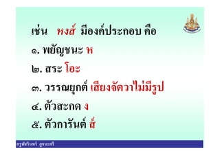 เช่น หงส์ มีองค์ประกอบ คือ
๑. พยัญชนะ ห
๒. สระ โอะ
๓. วรรณยุกต์ เสียงจัตวาไม่มีรูป
ครูพัชรินทร์ ภูชนะศรี
๒. สระ โอะ
๓. วรรณยุกต์ เสียงจัตวาไม่มีรูป
๔. ตัวสะกด ง
๕. ตัวการันต์ ส์
 