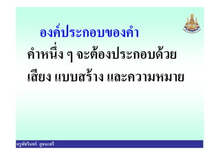 องค์ประกอบของคํา
คําหนึง ๆ จะต้องประกอบด้วย
เสียง แบบสร้าง และความหมาย
ครูพัชรินทร์ ภูชนะศรี
เสียง แบบสร้าง และความหมาย
 