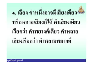 ๑. เสียง คําหนึงอาจมีเสียงเดียว
หรือหลายเสียงก็ได้ คําเสียงเดียว
เรียกว่า คําพยางค์เดียว คําหลาย
ครูพัชรินทร์ ภูชนะศรี
เรียกว่า คําพยางค์เดียว คําหลาย
เสียงเรียกว่า คําหลายพยางค์
 