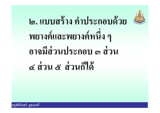 ๒. แบบสร้าง คําประกอบด้วย
พยางค์และพยางค์หนึง ๆ
อาจมีส่วนประกอบ ๓ ส่วน
ครูพัชรินทร์ ภูชนะศรี
อาจมีส่วนประกอบ ๓ ส่วน
๔ ส่วน ๕ ส่วนก็ได้
 