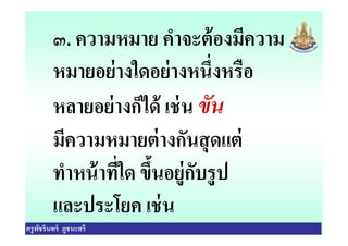 ๓. ความหมาย คําจะต้องมีความ
หมายอย่างใดอย่างหนึงหรือ
หลายอย่างก็ได้ เช่น ขัน
มีความหมายต่างกันสุดแต่
ครูพัชรินทร์ ภูชนะศรี
หลายอย่างก็ได้ เช่น ขัน
มีความหมายต่างกันสุดแต่
ทําหน้าทีใด ขึนอยู่กับรูป
และประโยค เช่น
 