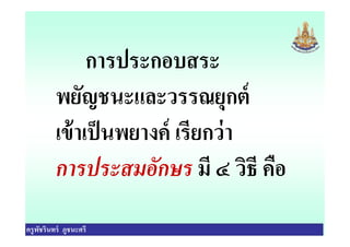 การประกอบสระ
พยัญชนะและวรรณยุกต์
เข้าเป็นพยางค์ เรียกว่า
ครูพัชรินทร์ ภูชนะศรี
เข้าเป็นพยางค์ เรียกว่า
การประสมอักษร มี ๔ วิธี คือ
 