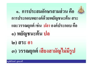 ๑. การประสมอักษรสามส่วน คือ
การประกอบพยางค์ด้วยพยัญชนะต้น สระ
และวรรณยุกต์ เช่น ปลา องค์ประกอบ คือ
๑) พยัญชนะต้น ปล
ครูพัชรินทร์ ภูชนะศรี
๑) พยัญชนะต้น ปล
๒) สระ อา
๓) วรรณยุกต์ เสียงสามัญไม่มีรูป
 