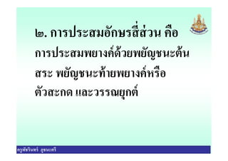 ๒. การประสมอักษรสีส่วน คือ
การประสมพยางค์ด้วยพยัญชนะต้น
สระ พยัญชนะท้ายพยางค์หรือ
ตัวสะกด และวรรณยุกต์
ครูพัชรินทร์ ภูชนะศรี
สระ พยัญชนะท้ายพยางค์หรือ
ตัวสะกด และวรรณยุกต์
 