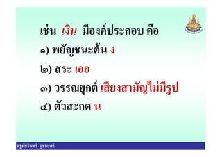 เช่น เงิน มีองค์ประกอบ คือ
๑) พยัญชนะต้น ง
๒) สระ เออ
๓) วรรณยุกต์ เสียงสามัญไม่มีรูป
ครูพัชรินทร์ ภูชนะศรี
๒) สระ เออ
๓) วรรณยุกต์ เสียงสามัญไม่มีรูป
๔) ตัวสะกด น
 