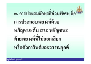 ๓. การประสมอักษรสีส่วนพิเศษ คือ
การประกอบพยางค์ด้วย
พยัญชนะต้น สระ พยัญชนะ
ครูพัชรินทร์ ภูชนะศรี
พยัญชนะต้น สระ พยัญชนะ
ท้ายพยางค์ทีไม่ออกเสียง
หรือตัวการันต์และวรรณยุกต์
 