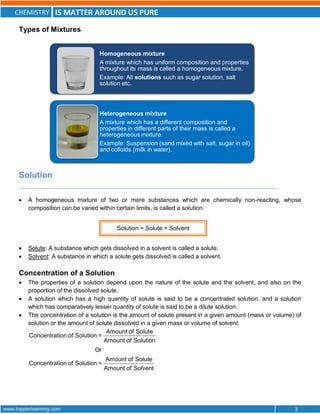 CHEMISTRY IS MATTER AROUND US PURE
www.topperlearning.com 3
Types of Mixtures
Solution
 A homogeneous mixture of two or more substances which are chemically non-reacting, whose
composition can be varied within certain limits, is called a solution.
 Solute: A substance which gets dissolved in a solvent is called a solute.
 Solvent: A substance in which a solute gets dissolved is called a solvent.
Concentration of a Solution
 The properties of a solution depend upon the nature of the solute and the solvent, and also on the
proportion of the dissolved solute.
 A solution which has a high quantity of solute is said to be a concentrated solution, and a solution
which has comparatively lesser quantity of solute is said to be a dilute solution.
 The concentration of a solution is the amount of solute present in a given amount (mass or volume) of
solution or the amount of solute dissolved in a given mass or volume of solvent.
Amount of Solute
Concentration of Solution =
Amount of Solution
Or
Amount of Solute
Concentration of Solution =
Amount of Solvent
Heterogeneous mixture
A mixture which has a different composition and
properties in different parts of their mass is called a
heterogeneous mixture.
Example: Suspension (sand mixed with salt, sugar in oil)
and colloids (milk in water).
Homogeneous mixture
A mixture which has uniform composition and properties
throughout its mass is called a homogeneous mixture.
Example: All solutions such as sugar solution, salt
solution etc.
Solution = Solute + Solvent
 