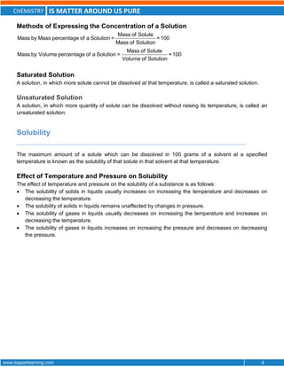 CHEMISTRY IS MATTER AROUND US PURE
www.topperlearning.com 4
Methods of Expressing the Concentration of a Solution
Mass of Solute
Mass by Mass percentage of a Solution = ×100
Mass of Solution
Mass of Solute
Mass by Volume percentage of a Solution = ×100
Volume of Solution
Saturated Solution
A solution, in which more solute cannot be dissolved at that temperature, is called a saturated solution.
Unsaturated Solution
A solution, in which more quantity of solute can be dissolved without raising its temperature, is called an
unsaturated solution.
Solubility
The maximum amount of a solute which can be dissolved in 100 grams of a solvent at a specified
temperature is known as the solubility of that solute in that solvent at that temperature.
Effect of Temperature and Pressure on Solubility
The effect of temperature and pressure on the solubility of a substance is as follows:
 The solubility of solids in liquids usually increases on increasing the temperature and decreases on
decreasing the temperature.
 The solubility of solids in liquids remains unaffected by changes in pressure.
 The solubility of gases in liquids usually decreases on increasing the temperature and increases on
decreasing the temperature.
 The solubility of gases in liquids increases on increasing the pressure and decreases on decreasing
the pressure.
 