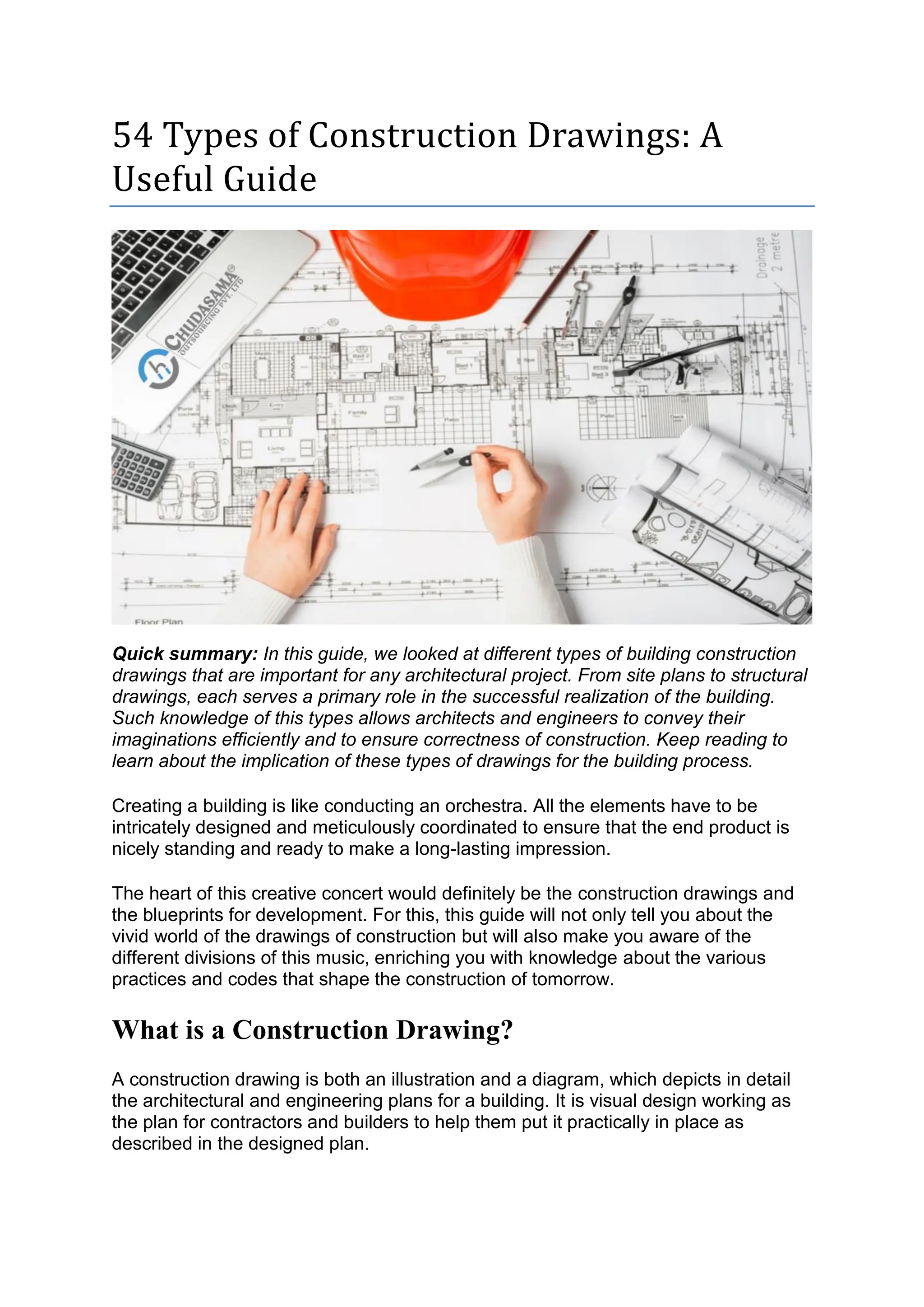 54 Types of Construction Drawings: A
Useful Guide
Quick summary: In this guide, we looked at different types of building construction
drawings that are important for any architectural project. From site plans to structural
drawings, each serves a primary role in the successful realization of the building.
Such knowledge of this types allows architects and engineers to convey their
imaginations efficiently and to ensure correctness of construction. Keep reading to
learn about the implication of these types of drawings for the building process.
Creating a building is like conducting an orchestra. All the elements have to be
intricately designed and meticulously coordinated to ensure that the end product is
nicely standing and ready to make a long-lasting impression.
The heart of this creative concert would definitely be the construction drawings and
the blueprints for development. For this, this guide will not only tell you about the
vivid world of the drawings of construction but will also make you aware of the
different divisions of this music, enriching you with knowledge about the various
practices and codes that shape the construction of tomorrow.
What is a Construction Drawing?
A construction drawing is both an illustration and a diagram, which depicts in detail
the architectural and engineering plans for a building. It is visual design working as
the plan for contractors and builders to help them put it practically in place as
described in the designed plan.
 