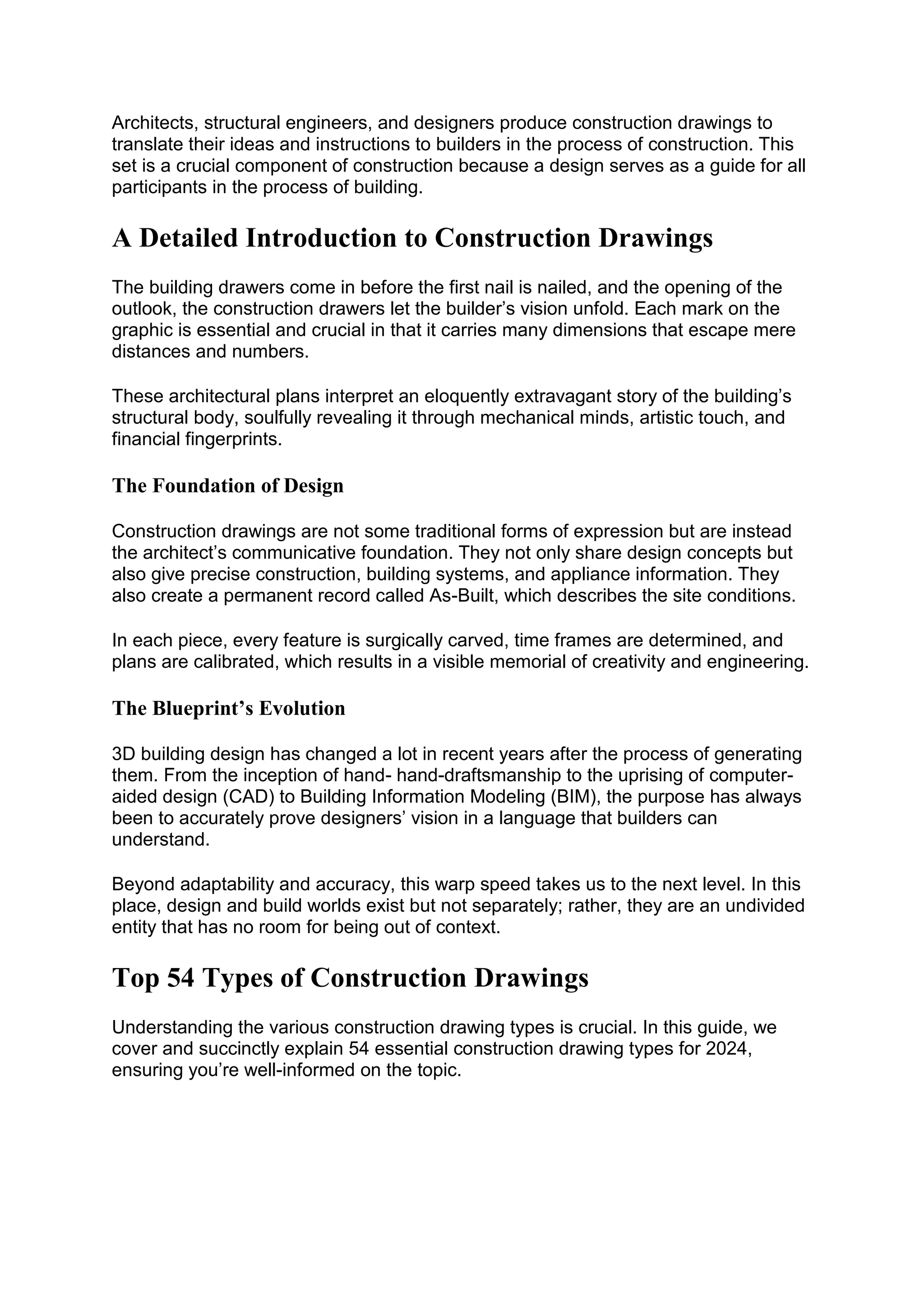 Architects, structural engineers, and designers produce construction drawings to
translate their ideas and instructions to builders in the process of construction. This
set is a crucial component of construction because a design serves as a guide for all
participants in the process of building.
A Detailed Introduction to Construction Drawings
The building drawers come in before the first nail is nailed, and the opening of the
outlook, the construction drawers let the builder’s vision unfold. Each mark on the
graphic is essential and crucial in that it carries many dimensions that escape mere
distances and numbers.
These architectural plans interpret an eloquently extravagant story of the building’s
structural body, soulfully revealing it through mechanical minds, artistic touch, and
financial fingerprints.
The Foundation of Design
Construction drawings are not some traditional forms of expression but are instead
the architect’s communicative foundation. They not only share design concepts but
also give precise construction, building systems, and appliance information. They
also create a permanent record called As-Built, which describes the site conditions.
In each piece, every feature is surgically carved, time frames are determined, and
plans are calibrated, which results in a visible memorial of creativity and engineering.
The Blueprint’s Evolution
3D building design has changed a lot in recent years after the process of generating
them. From the inception of hand- hand-draftsmanship to the uprising of computer-
aided design (CAD) to Building Information Modeling (BIM), the purpose has always
been to accurately prove designers’ vision in a language that builders can
understand.
Beyond adaptability and accuracy, this warp speed takes us to the next level. In this
place, design and build worlds exist but not separately; rather, they are an undivided
entity that has no room for being out of context.
Top 54 Types of Construction Drawings
Understanding the various construction drawing types is crucial. In this guide, we
cover and succinctly explain 54 essential construction drawing types for 2024,
ensuring you’re well-informed on the topic.
 