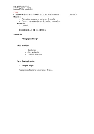 C.P. LOPE DE VEGA
Juan del Valle Menéndez
17-11
CURSO:6º CICLO: 3º UNIDAD DIDÁCTICA: Las combas            Sesión:2ª
Objetivos
      - Aprender a cooperar en los juegos de comba.
      - Conocer y practicar juegos de comba y pasacalles
    Materiales
      - Combas.

      DESARROLLO DE LA SESIÓN

Animación

      -     “la aguja del reloj”.


    Parte principal

                  Las tablas.
                  Once y pisotón.
                  Te invito a un café.


    Parte final/ relajación

      -   “Bugui- bugui”.

      Recogemos el material y nos vamos de aseo.
 