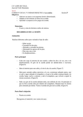 C.P. LOPE DE VEGA
Juan del Valle Menéndez
16-11
CURSO:6º CICLO: 3º UNIDAD DIDÁCTICA: Las combas                                Sesión:3ª
Objetivos
      - Adecuar sus pasos a un esquema rítmico determinado.
      - Adaptar el movimiento al ritmo de la comba.
      - Aprender a cooperar en los juegos de comba.


    Materiales
     - Casete y cinta de distintos estilos de música.

       DESARROLLO DE LA SESIÓN

Animación

Realizar diferentes saltos pero variando el tipo de salto:

               - Sobre un pie.
               - Cruzando los dos pies.
               - Abriendo y cerrando las piernas.
               - Alternando los apoyos de los pies.
               - Pata coja, una y otra
               - En desplazamiento...

    Parte principal

       -   Cada uno coge el extremo de una cuerda y saltan los dos a la vez, con o sin
           desplazamiento. El giro de la cuerda puede ser delante-átrás o viceversa.
           (Figura 6)

       -   Idem al anterior pero uno salta y el otro le da a la cuerda. (Figura 7)

       -   Idem pero uniendo ambos ejercicios a la vez, comienzan saltando juntos, uno
           se sale y sigue saltando el compañero y el que se ha salido continua dando a la
           comba, luego vuelve a entrarse y sale el compañero, que volverá a repetir la
           misma secuencia. (Figura 8)

       -   Salto con giro de la cuerda adelante-atrás, uno enfrente de otro. En principio el
           que no lleva cuerda entra por delante del compañero. Después hace lo mismo
           pero entrando por detrás. Variar el sentido del giro de la comba. (Figura 9)


    Parte final/ relajación

       -   Puesta en común.

       Recogemos el material y nos vamos de aseo.
 
