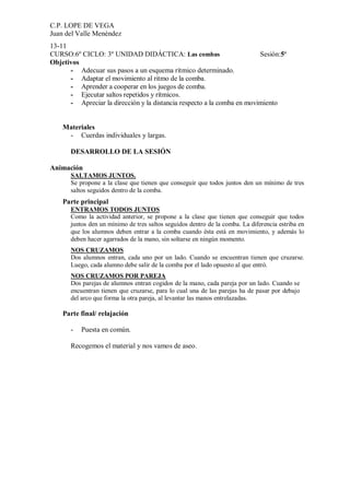C.P. LOPE DE VEGA
Juan del Valle Menéndez
13-11
CURSO:6º CICLO: 3º UNIDAD DIDÁCTICA: Las combas                         Sesión:5ª
Objetivos
      - Adecuar sus pasos a un esquema rítmico determinado.
      - Adaptar el movimiento al ritmo de la comba.
      - Aprender a cooperar en los juegos de comba.
      - Ejecutar saltos repetidos y rítmicos.
      - Apreciar la dirección y la distancia respecto a la comba en movimiento


    Materiales
     - Cuerdas individuales y largas.

       DESARROLLO DE LA SESIÓN

Animación
       SALTAMOS JUNTOS.
       Se propone a la clase que tienen que conseguir que todos juntos den un mínimo de tres
       saltos seguidos dentro de la comba.
    Parte principal
       ENTRAMOS TODOS JUNTOS
       Como la actividad anterior, se propone a la clase que tienen que conseguir que todos
       juntos den un mínimo de tres saltos seguidos dentro de la comba. La diferencia estriba en
       que los alumnos deben entrar a la comba cuando ésta está en movimiento, y además lo
       deben hacer agarrados de la mano, sin soltarse en ningún momento.
       NOS CRUZAMOS
       Dos alumnos entran, cada uno por un lado. Cuando se encuentran tienen que cruzarse.
       Luego, cada alumno debe salir de la comba por el lado opuesto al que entró.
       NOS CRUZAMOS POR PAREJA
       Dos parejas de alumnos entran cogidos de la mano, cada pareja por un lado. Cuando se
       encuentran tienen que cruzarse, para lo cual una de las parejas ha de pasar por debajo
       del arco que forma la otra pareja, al levantar las manos entrelazadas.

    Parte final/ relajación

       -   Puesta en común.

       Recogemos el material y nos vamos de aseo.
 