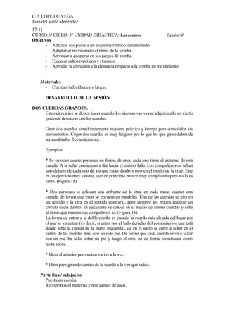C.P. LOPE DE VEGA
Juan del Valle Menéndez
17-11
CURSO:6º CICLO: 3º UNIDAD DIDÁCTICA: Las combas                         Sesión:6ª
Objetivos
      - Adecuar sus pasos a un esquema rítmico determinado.
      - Adaptar el movimiento al ritmo de la comba.
      - Aprender a cooperar en los juegos de comba.
      - Ejecutar saltos repetidos y rítmicos.
      - Apreciar la dirección y la distancia respecto a la comba en movimiento


    Materiales
     - Cuerdas individuales y largas.

       DESARROLLO DE LA SESIÓN

DOS CUERDAS GRANDES.
     Estos ejercicios se deben hacer cuando los alumnos-as vayan adquiriendo un cierto
     grado de destrezas con las cuerdas.

       Girar dos cuerdas simultáneamente requiere práctica y tiempo para consolidar los
       movimientos. Coger dos cuerdas es muy fatigoso por lo que los que giran deben de
       ser cambiados frecuentemente.

       Ejemplos:

       * Se colocan cuatro personas en forma de cruz, cada uno tiene el extremo de una
       cuerda. A la señal comienzan a dar hacia el mismo lado. Los compañeros-as saltan
       uno delante de cada uno de los que están dando y otro en el medio de la cruz. Este
       es un ejercicio muy vistoso, que en principio parece muy complicado pero no lo es
       tanto. (Figura 15)

       * Dos personas se colocan una enfrente de la otra, en cada mano sujetan una
       cuerda, de forma que estas se encuentran paralelas. Una de las cuerdas se gira en
       un sentido y la otra en el sentido contrario, pero siempre los brazos realizan un
       círculo hacia dentro. El ejecutante se coloca en el medio de ambas cuerdas y salta
       al ritmo que marcan sus compañeros-as. (Figura 16)
       La forma de entrar a la doble comba es cuando la cuerda más alejada del lugar por
       el que se va entrar (es decir, si entro por el lado derecho del compañero-a que está
       dando sería la cuerda de la mano izquierda), da en el suelo se corre a saltar en el
       centro de las cuerdas pero con un solo pie. De forma que cada cuerda se va a saltar
       con un pie. Se salta sobre un pie y luego el otro, no de forma simultánea como
       hasta ahora.

       * Idem al anterior pero saltan varios a la vez.

       * Idem pero girando dentro de la cuerda a la vez que saltas.

    Parte final/ relajación
      Puesta en común.
      Recogemos el material y nos vamos de aseo.
 