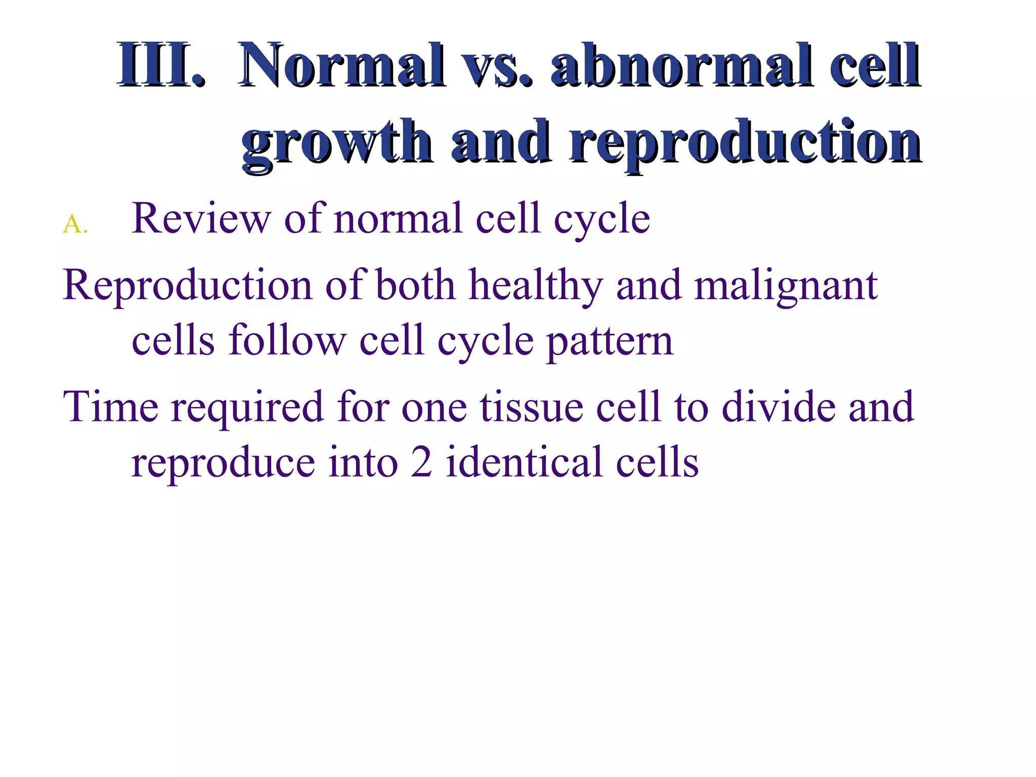 III. Normal vs. abnormal cell
          growth and reproduction
A. Review of normal cell cycle
Reproduction of both healthy and malignant
   cells follow cell cycle pattern
Time required for one tissue cell to divide and
   reproduce into 2 identical cells
 
