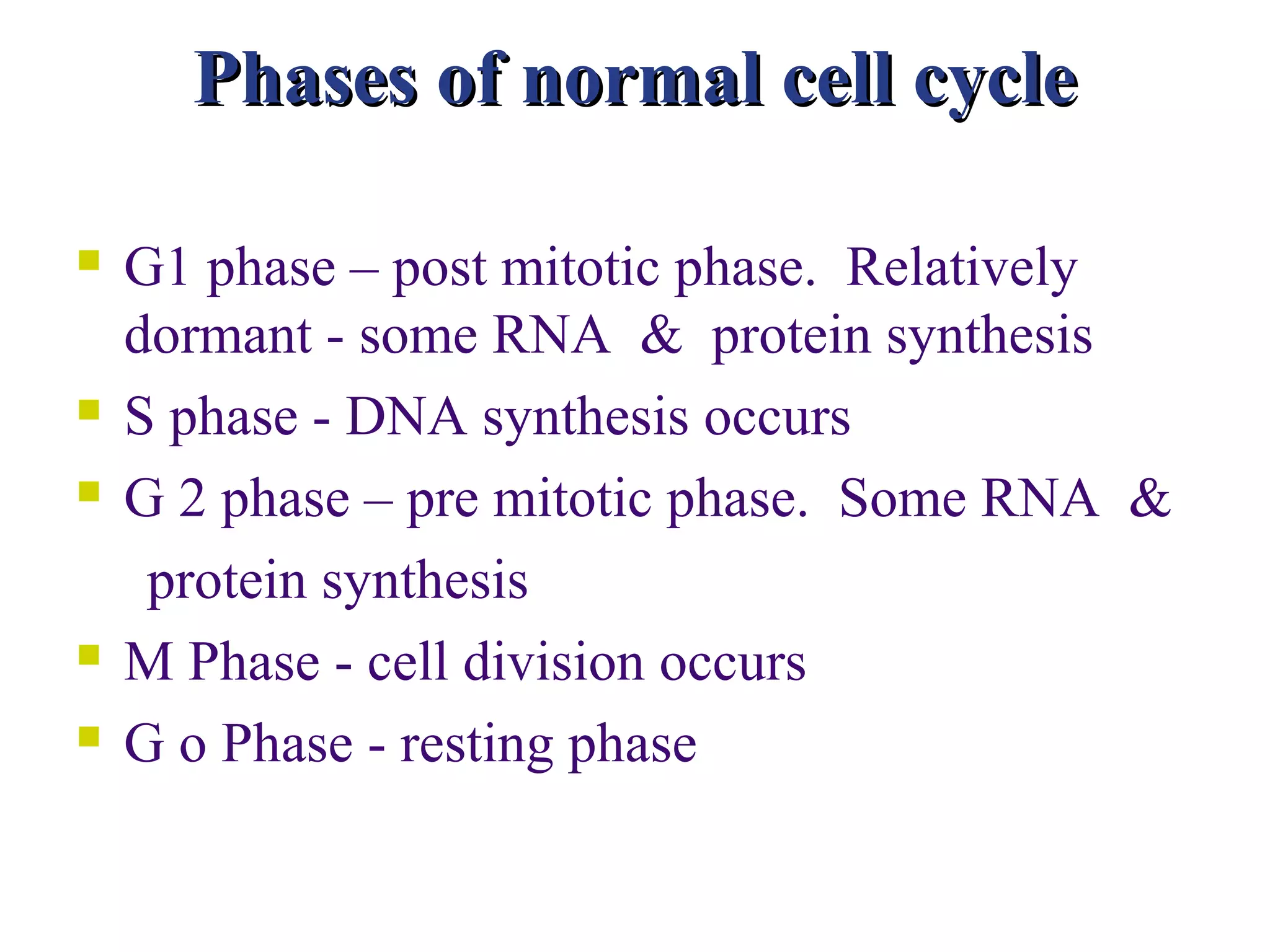 Phases of normal cell cycle

   G1 phase – post mitotic phase. Relatively
    dormant - some RNA & protein synthesis
   S phase - DNA synthesis occurs
   G 2 phase – pre mitotic phase. Some RNA &
     protein synthesis
   M Phase - cell division occurs
   G o Phase - resting phase
 