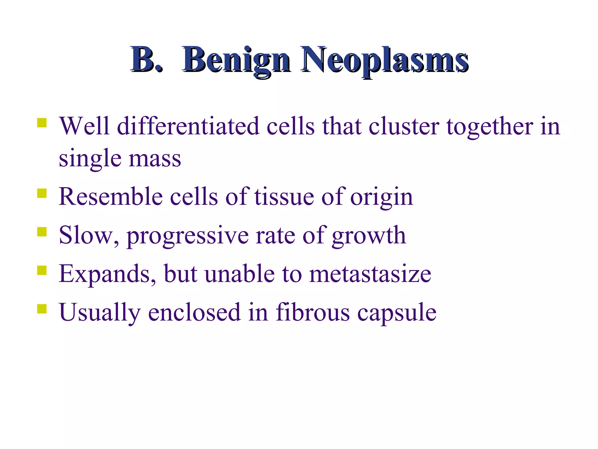B. Benign Neoplasms
   Well differentiated cells that cluster together in
    single mass
   Resemble cells of tissue of origin
   Slow, progressive rate of growth
   Expands, but unable to metastasize
   Usually enclosed in fibrous capsule
 