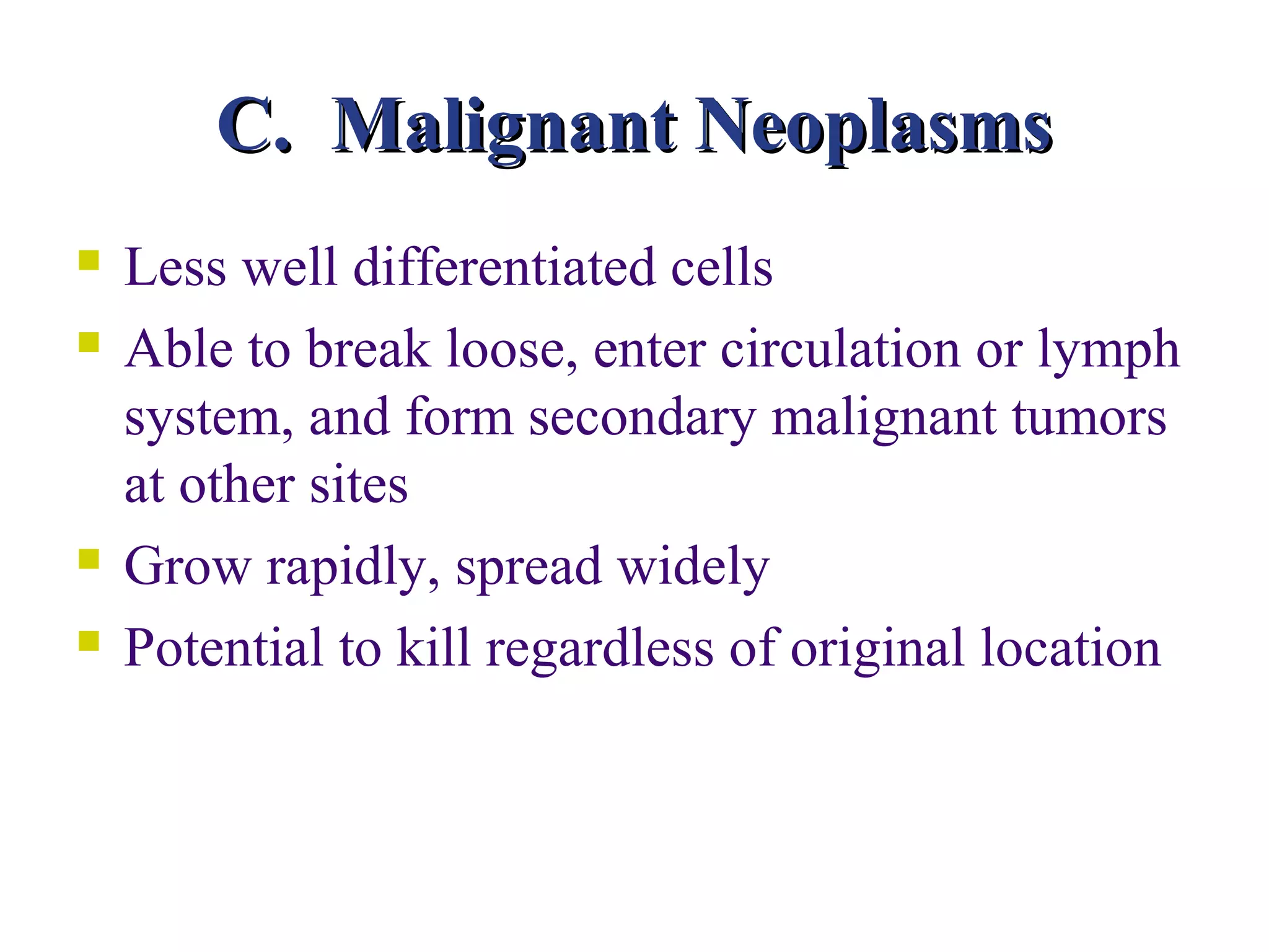 C. Malignant Neoplasms
   Less well differentiated cells
   Able to break loose, enter circulation or lymph
    system, and form secondary malignant tumors
    at other sites
   Grow rapidly, spread widely
   Potential to kill regardless of original location
 