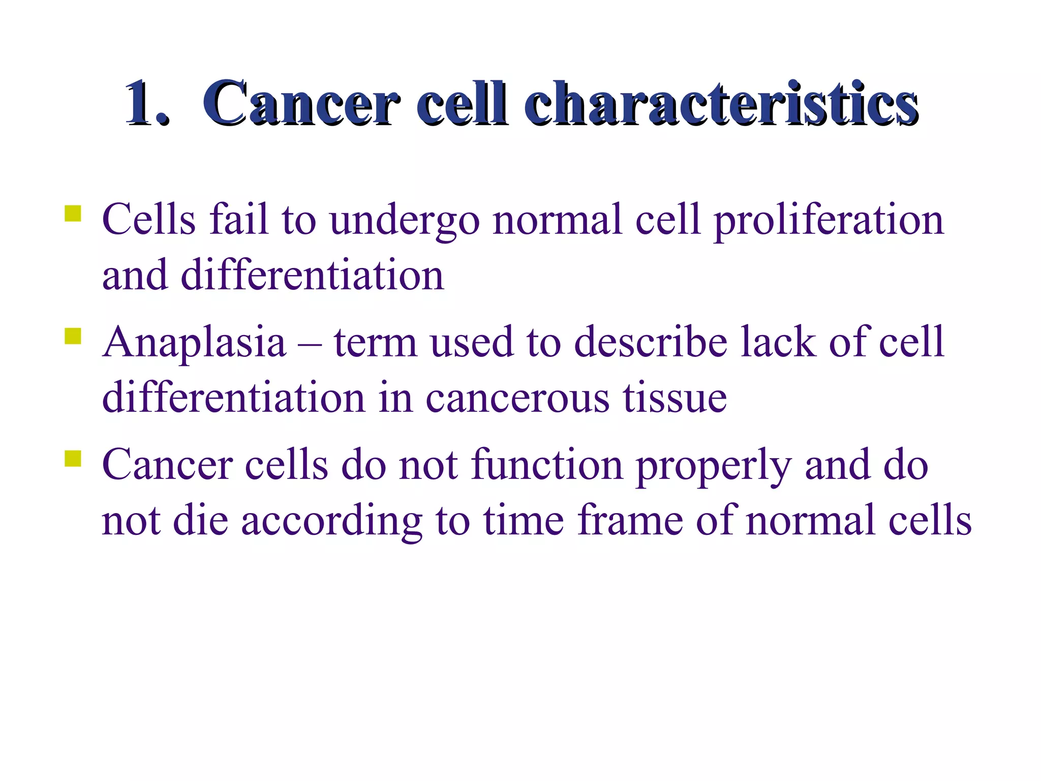 1. Cancer cell characteristics
   Cells fail to undergo normal cell proliferation
    and differentiation
   Anaplasia – term used to describe lack of cell
    differentiation in cancerous tissue
   Cancer cells do not function properly and do
    not die according to time frame of normal cells
 