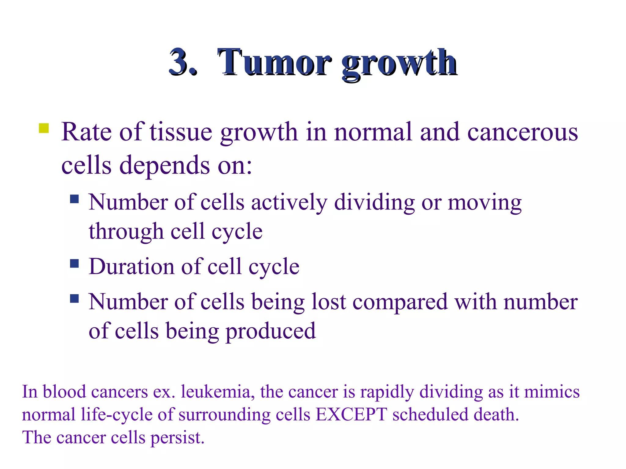 3. Tumor growth
     Rate of tissue growth in normal and cancerous
      cells depends on:
         Number of cells actively dividing or moving
          through cell cycle
         Duration of cell cycle
         Number of cells being lost compared with number
          of cells being produced

In blood cancers ex. leukemia, the cancer is rapidly dividing as it mimics
normal life-cycle of surrounding cells EXCEPT scheduled death.
The cancer cells persist.
 
