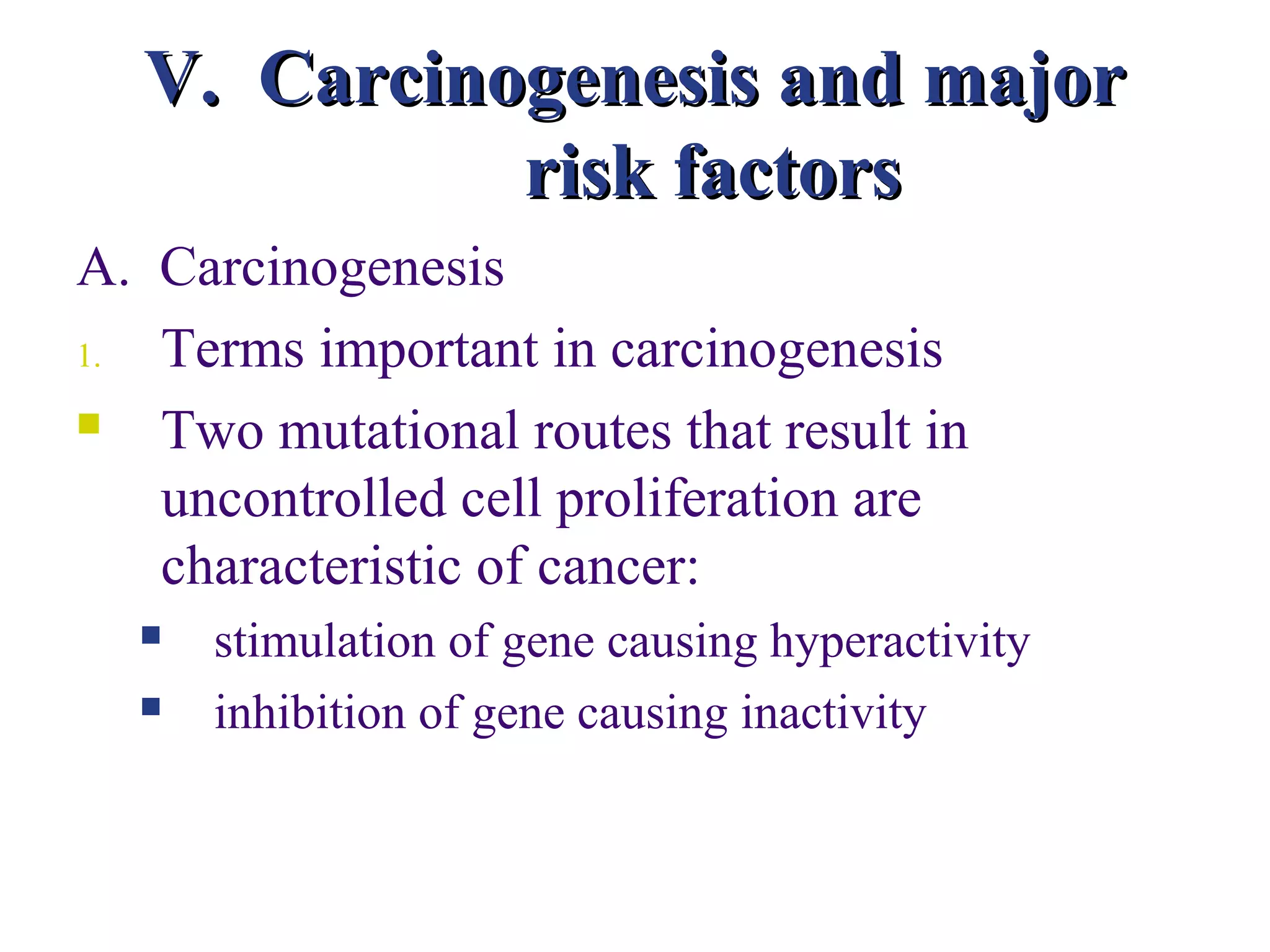 V. Carcinogenesis and major
            risk factors
A. Carcinogenesis
1. Terms important in carcinogenesis
  Two mutational routes that result in
   uncontrolled cell proliferation are
   characteristic of cancer:
     stimulation of gene causing hyperactivity
     inhibition of gene causing inactivity
 