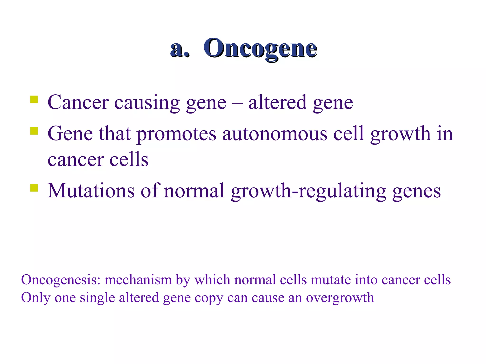 a. Oncogene
    Cancer causing gene – altered gene
    Gene that promotes autonomous cell growth in
     cancer cells
    Mutations of normal growth-regulating genes



Oncogenesis: mechanism by which normal cells mutate into cancer cells
Only one single altered gene copy can cause an overgrowth
 