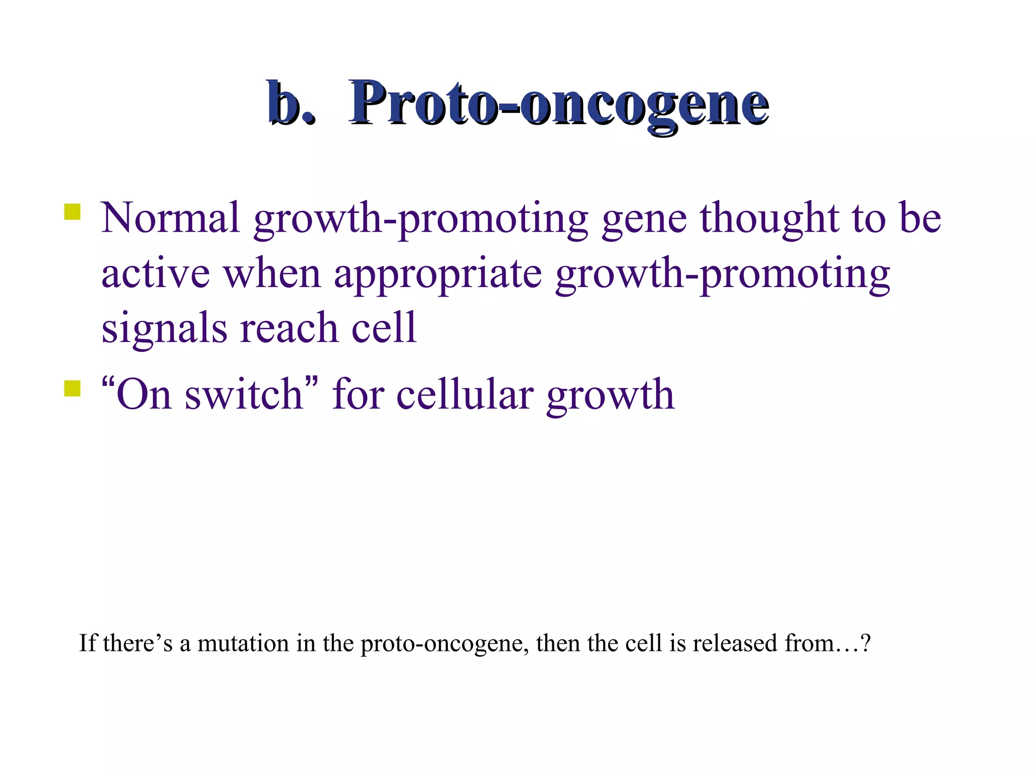 b. Proto-oncogene
   Normal growth-promoting gene thought to be
    active when appropriate growth-promoting
    signals reach cell
   “On switch” for cellular growth




If there’s a mutation in the proto-oncogene, then the cell is released from…?
 