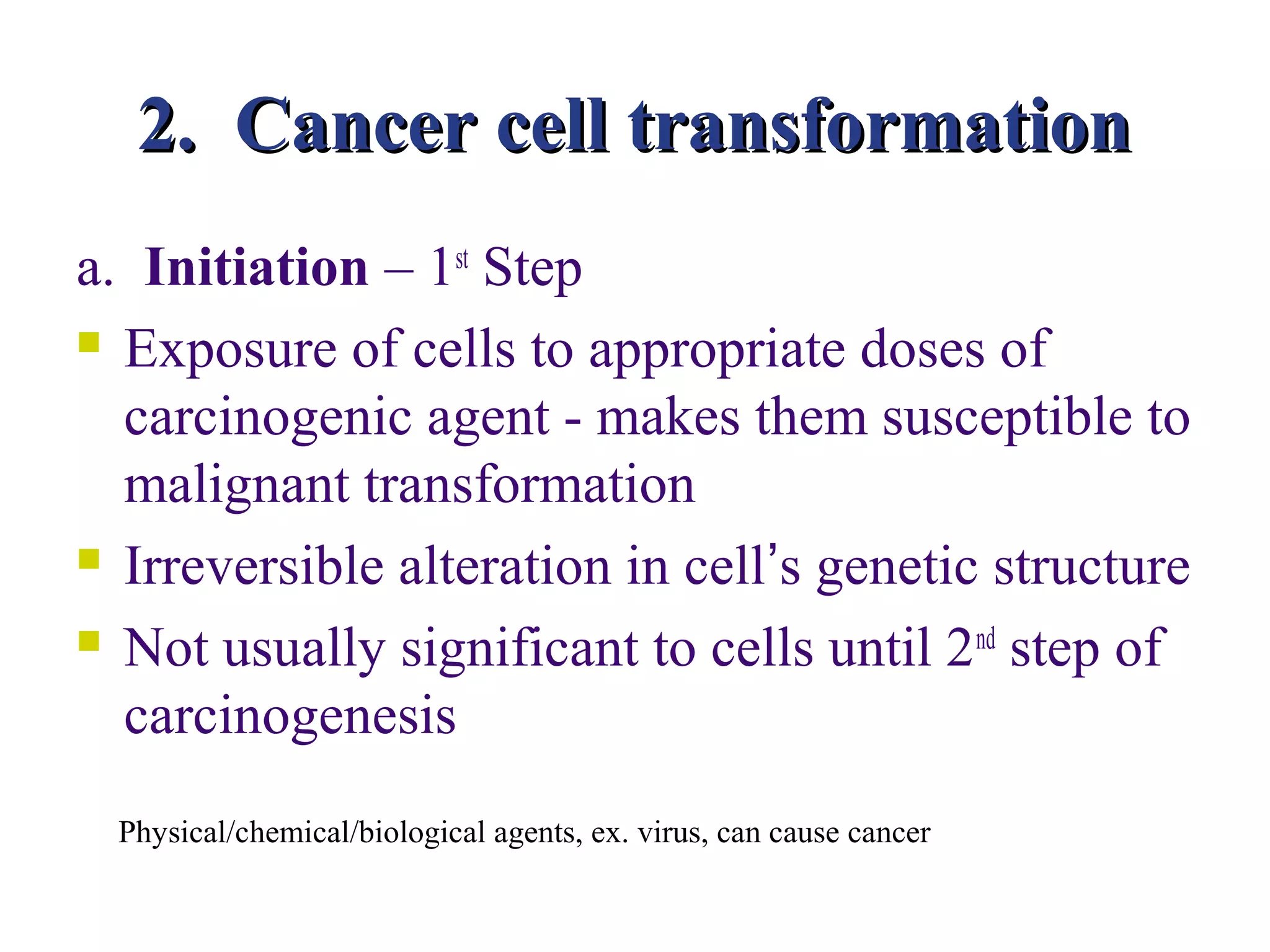 2. Cancer cell transformation
a. Initiation – 1st Step
 Exposure of cells to appropriate doses of

  carcinogenic agent - makes them susceptible to
  malignant transformation
 Irreversible alteration in cell’s genetic structure

 Not usually significant to cells until 2 nd step of

  carcinogenesis
  Physical/chemical/biological agents, ex. virus, can cause cancer
 