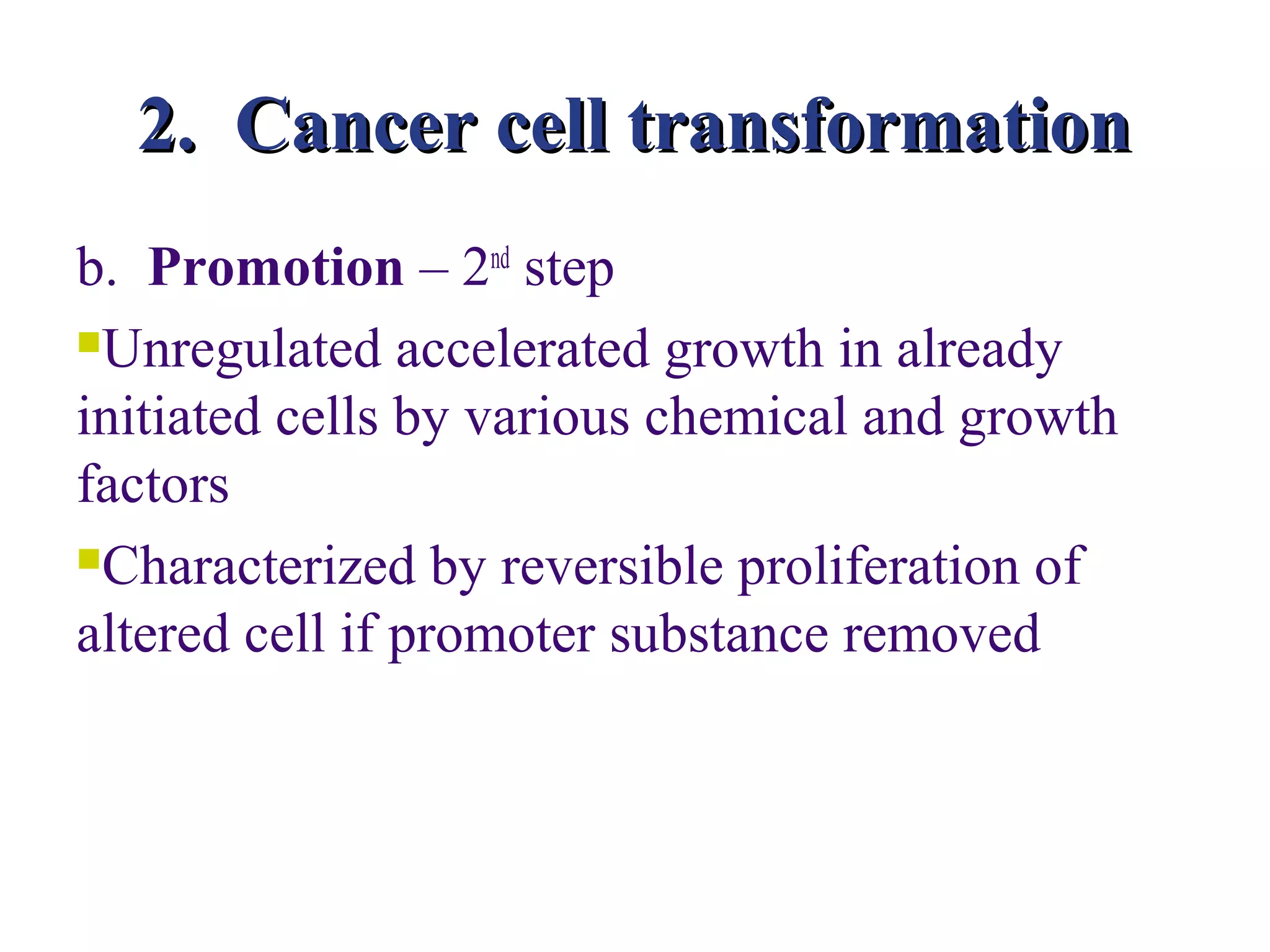 2. Cancer cell transformation
b. Promotion – 2nd step
Unregulated accelerated growth in already

initiated cells by various chemical and growth
factors
Characterized by reversible proliferation of

altered cell if promoter substance removed
 