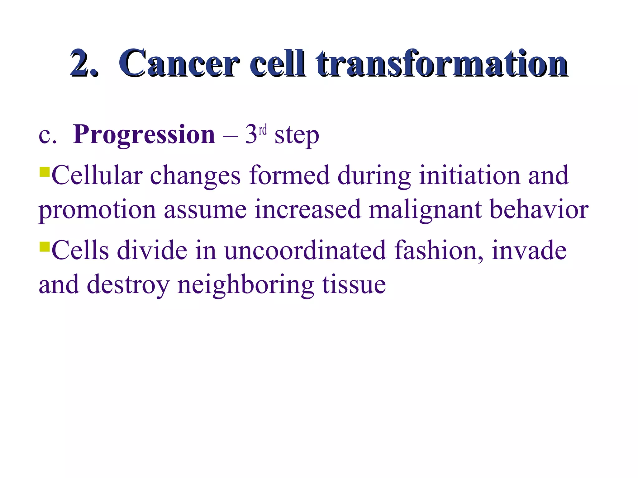 2. Cancer cell transformation
c. Progression – 3rd step
Cellular changes formed during initiation and

promotion assume increased malignant behavior
Cells divide in uncoordinated fashion, invade

and destroy neighboring tissue
 