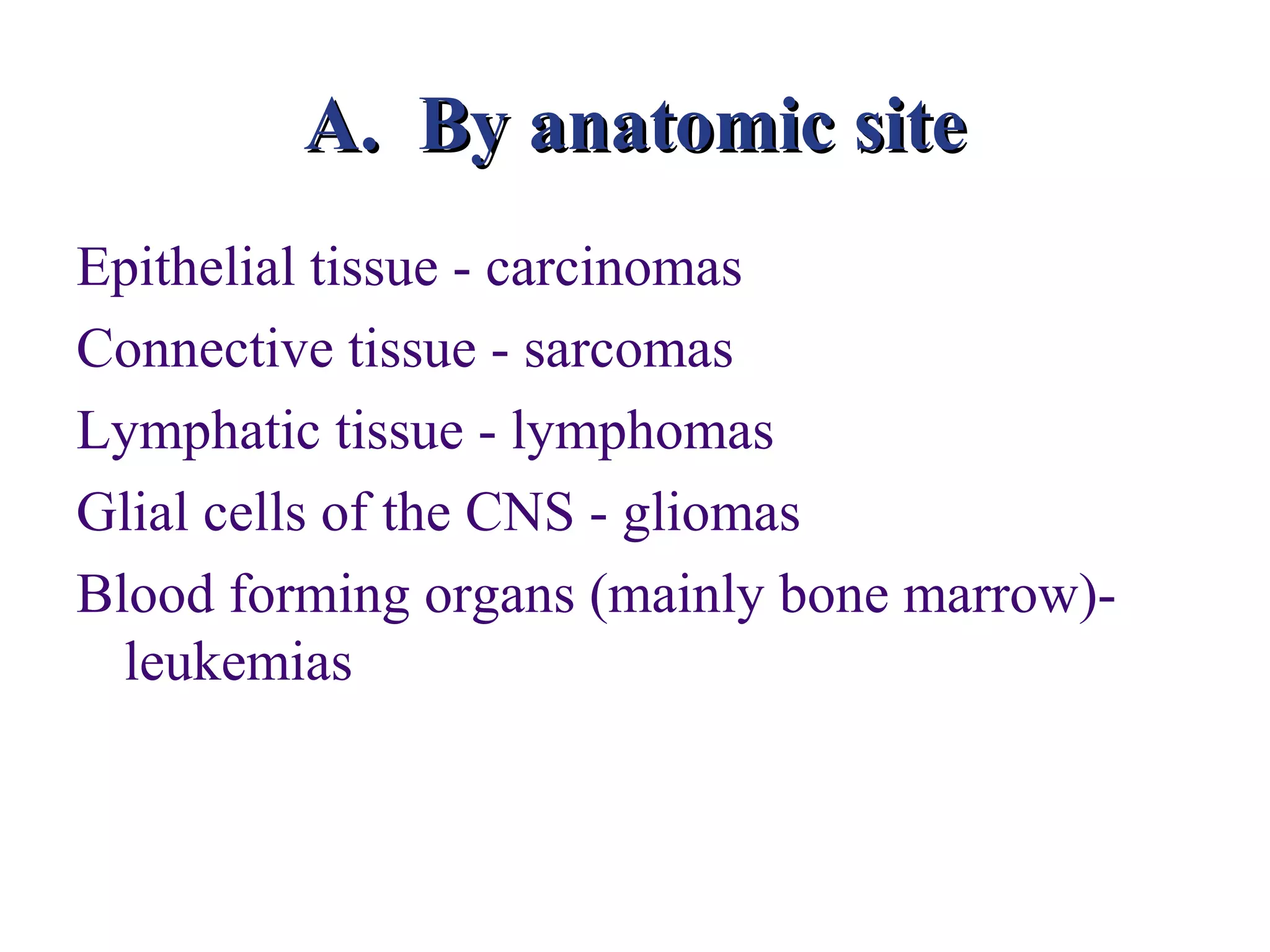 A. By anatomic site
Epithelial tissue - carcinomas
Connective tissue - sarcomas
Lymphatic tissue - lymphomas
Glial cells of the CNS - gliomas
Blood forming organs (mainly bone marrow)-
  leukemias
 