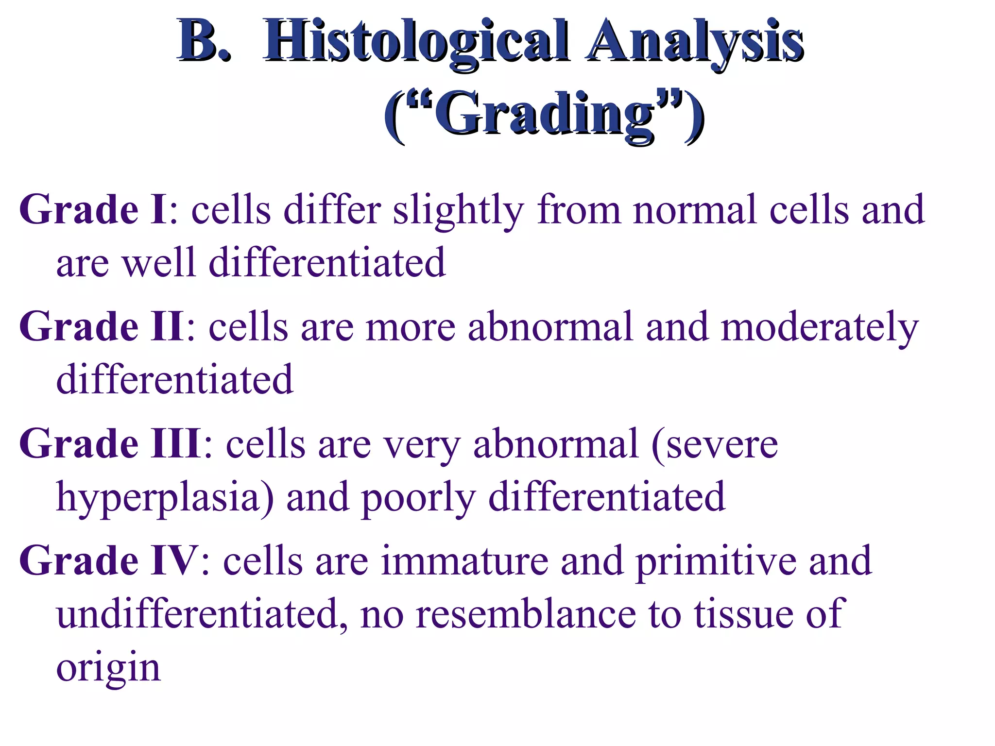 B. Histological Analysis
               (“Grading”)
Grade I: cells differ slightly from normal cells and
 are well differentiated
Grade II: cells are more abnormal and moderately
 differentiated
Grade III: cells are very abnormal (severe
 hyperplasia) and poorly differentiated
Grade IV: cells are immature and primitive and
 undifferentiated, no resemblance to tissue of
 origin
 