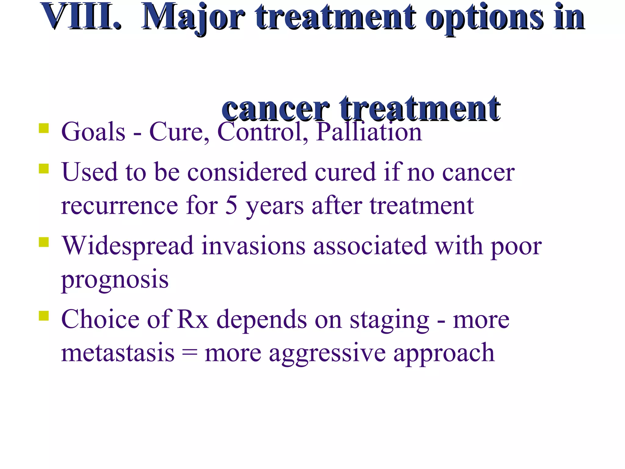 VIII. Major treatment options in

                 cancer treatment
   Goals - Cure, Control, Palliation
   Used to be considered cured if no cancer
    recurrence for 5 years after treatment
   Widespread invasions associated with poor
    prognosis
   Choice of Rx depends on staging - more
    metastasis = more aggressive approach
 