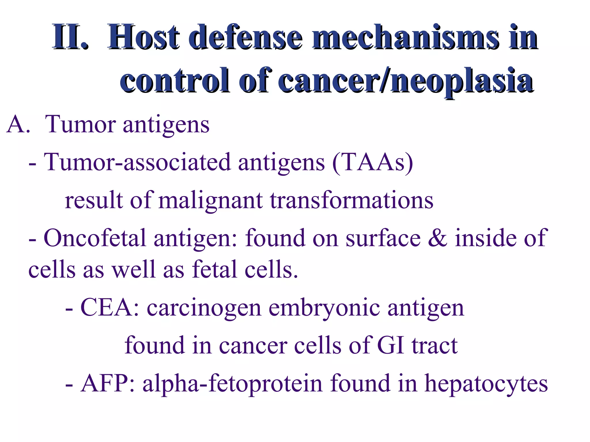 II. Host defense mechanisms in
        control of cancer/neoplasia
A. Tumor antigens
 - Tumor-associated antigens (TAAs)
     result of malignant transformations
 - Oncofetal antigen: found on surface & inside of
 cells as well as fetal cells.
     - CEA: carcinogen embryonic antigen
           found in cancer cells of GI tract
     - AFP: alpha-fetoprotein found in hepatocytes
 