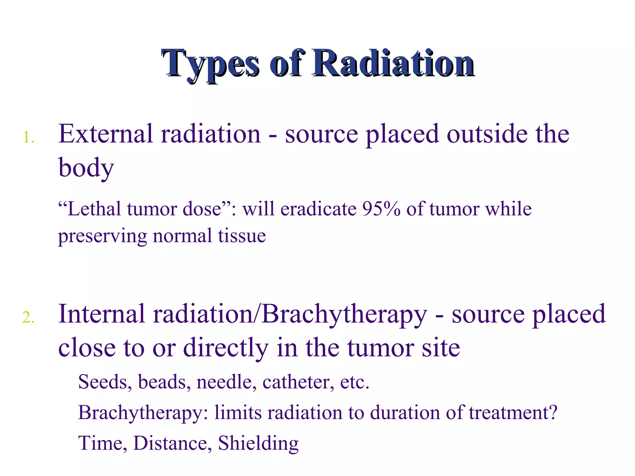 Types of Radiation
1.   External radiation - source placed outside the
     body
     “Lethal tumor dose”: will eradicate 95% of tumor while
     preserving normal tissue


2.   Internal radiation/Brachytherapy - source placed
     close to or directly in the tumor site
       Seeds, beads, needle, catheter, etc.
       Brachytherapy: limits radiation to duration of treatment?
       Time, Distance, Shielding
 