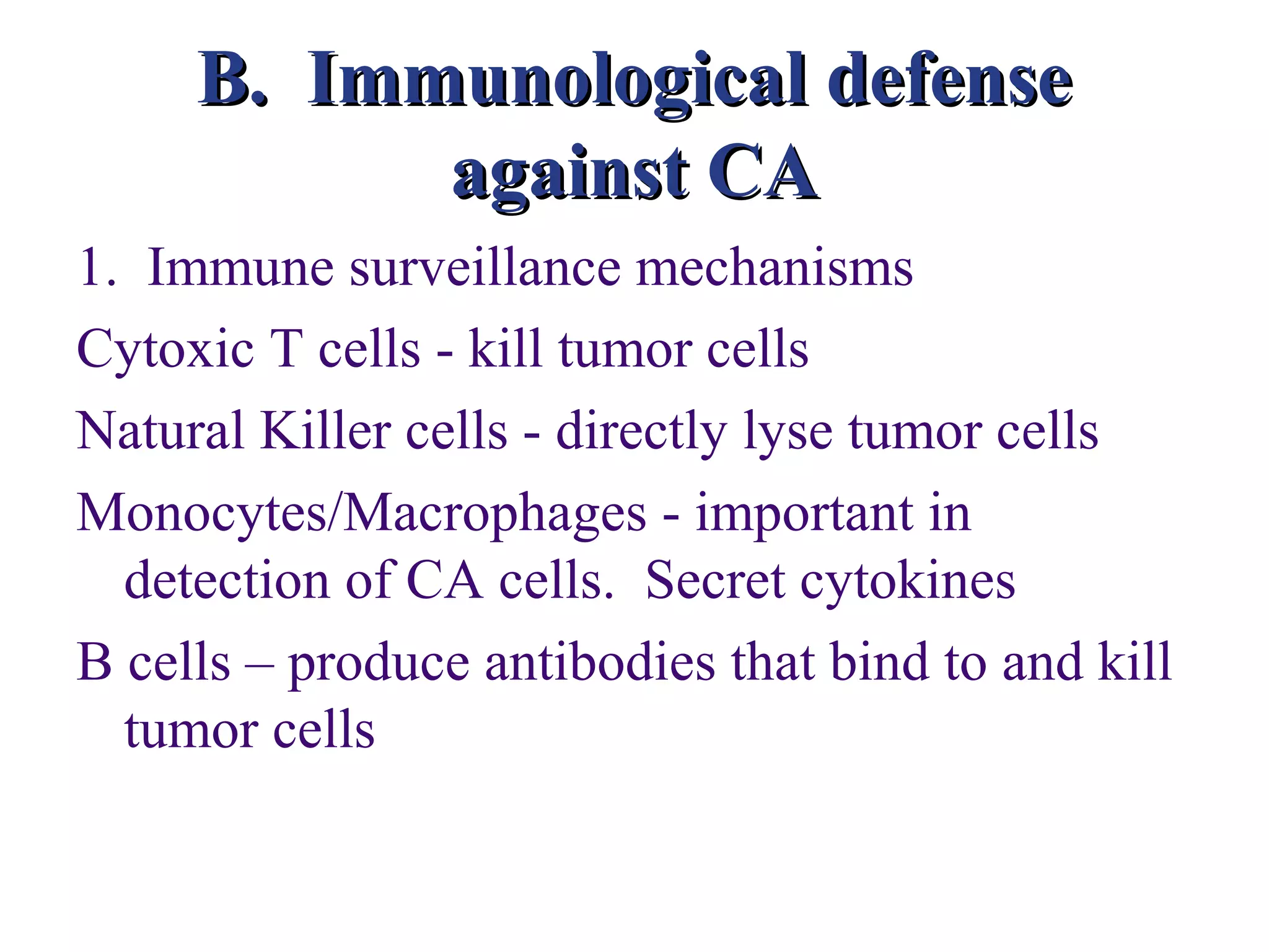 B. Immunological defense
           against CA
1. Immune surveillance mechanisms
Cytoxic T cells - kill tumor cells
Natural Killer cells - directly lyse tumor cells
Monocytes/Macrophages - important in
  detection of CA cells. Secret cytokines
B cells – produce antibodies that bind to and kill
  tumor cells
 