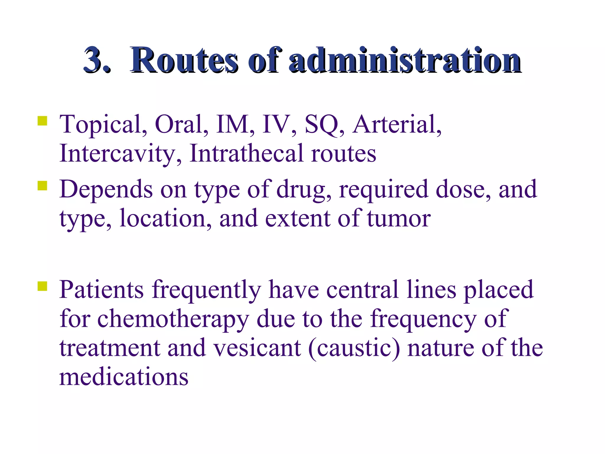 3. Routes of administration
   Topical, Oral, IM, IV, SQ, Arterial,
    Intercavity, Intrathecal routes
   Depends on type of drug, required dose, and
    type, location, and extent of tumor

   Patients frequently have central lines placed
    for chemotherapy due to the frequency of
    treatment and vesicant (caustic) nature of the
    medications
 
