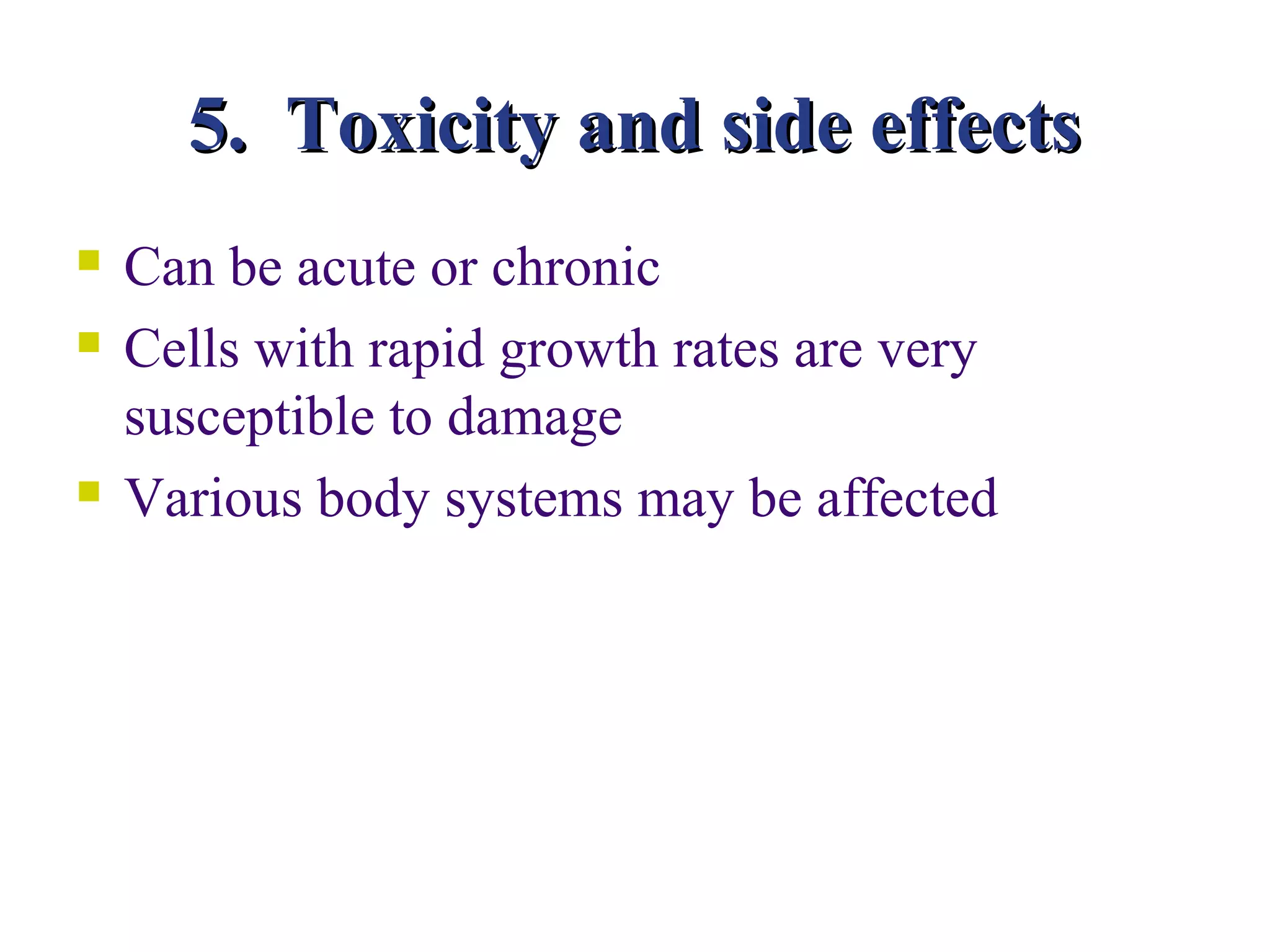 5. Toxicity and side effects
   Can be acute or chronic
   Cells with rapid growth rates are very
    susceptible to damage
   Various body systems may be affected
 