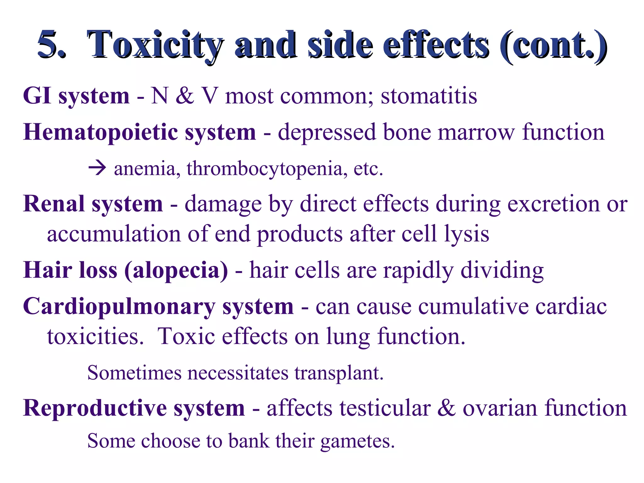 5. Toxicity and side effects (cont.)
GI system - N & V most common; stomatitis
Hematopoietic system - depressed bone marrow function
       anemia, thrombocytopenia, etc.
Renal system - damage by direct effects during excretion or
  accumulation of end products after cell lysis
Hair loss (alopecia) - hair cells are rapidly dividing
Cardiopulmonary system - can cause cumulative cardiac
  toxicities. Toxic effects on lung function.
      Sometimes necessitates transplant.
Reproductive system - affects testicular & ovarian function
      Some choose to bank their gametes.
 