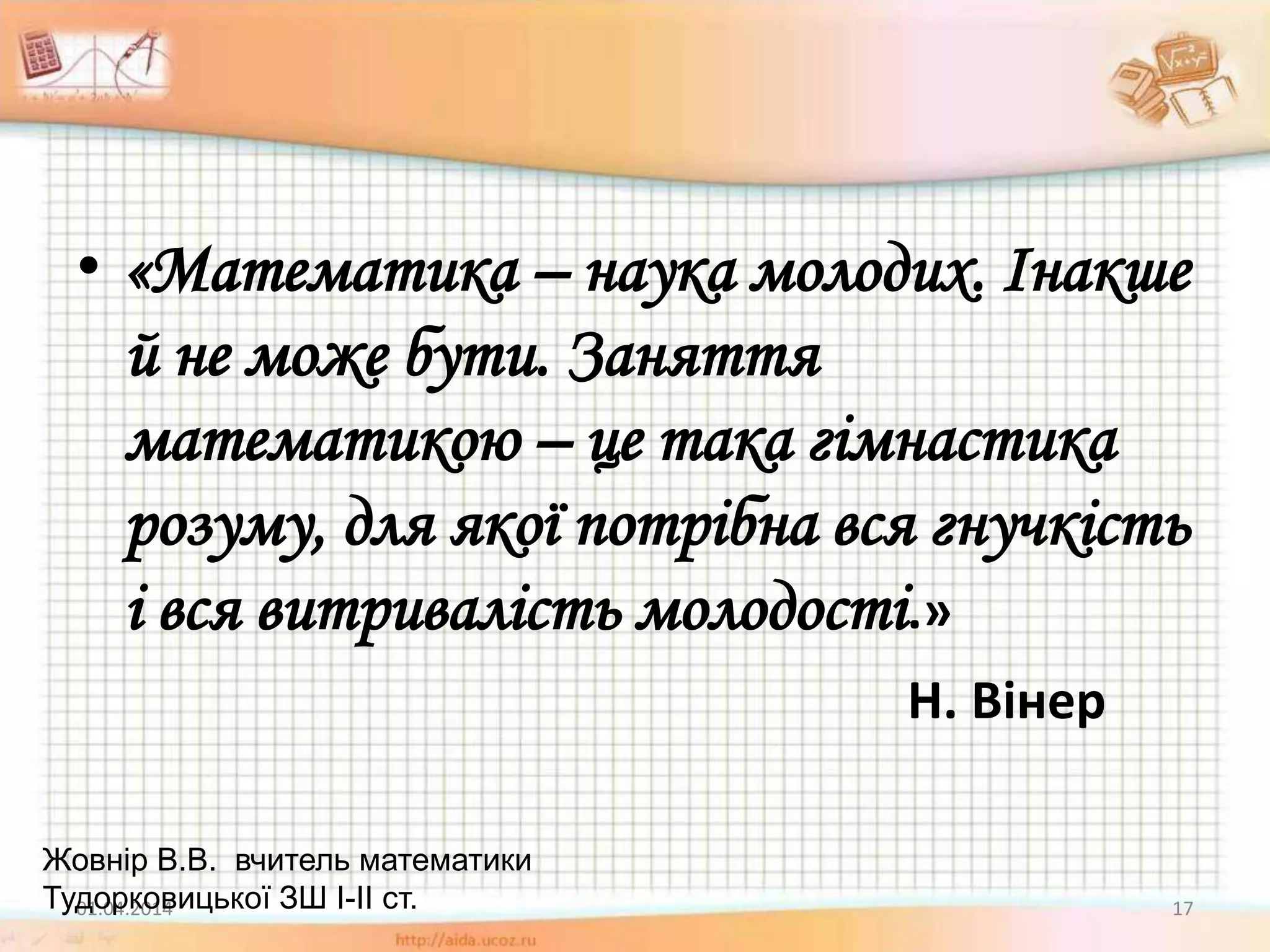 • «Математика – наука молодих. Інакше
й не може бути. Заняття
математикою – це така гімнастика
розуму, для якої потрібна вся гнучкість
і вся витривалість молодості.»
Н. Вінер
01.04.2014 17
Жовнір В.В. вчитель математики
Тудорковицької ЗШ І-ІІ ст.
 