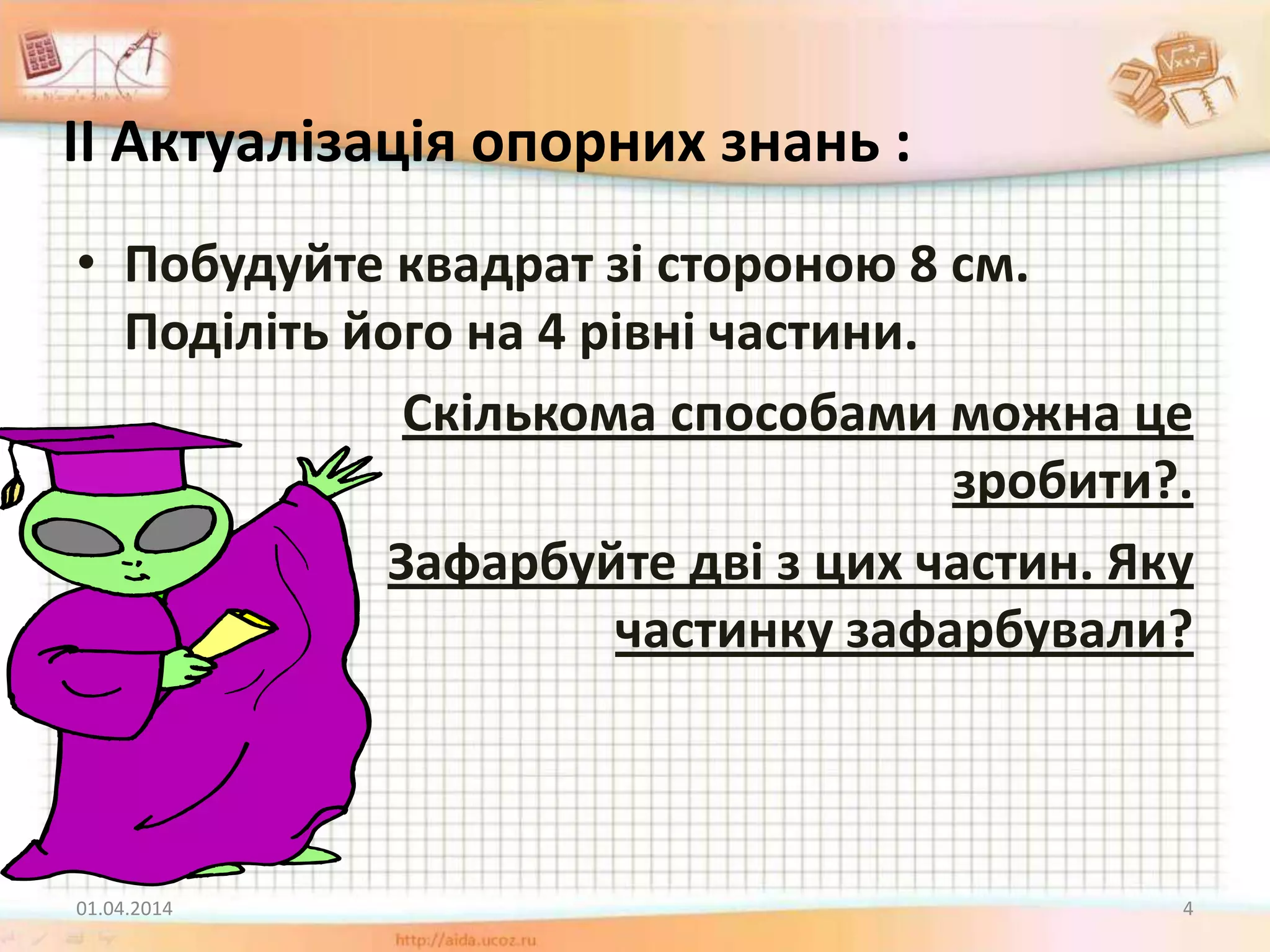 ІІ Актуалізація опорних знань :
• Побудуйте квадрат зі стороною 8 см.
Поділіть його на 4 рівні частини.
Скількома способами можна це
зробити?.
Зафарбуйте дві з цих частин. Яку
частинку зафарбували?
01.04.2014 4
 
