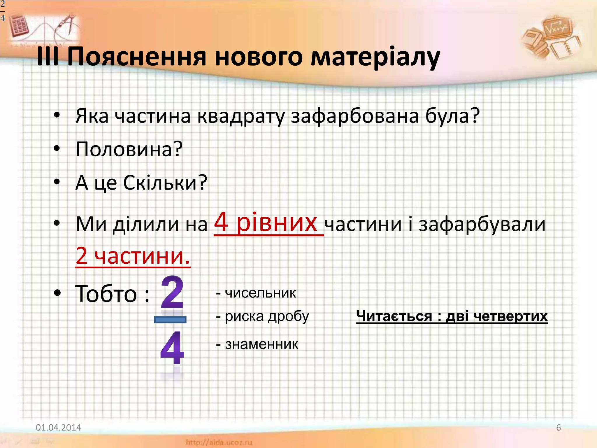 ІІІ Пояснення нового матеріалу
• Яка частина квадрату зафарбована була?
• Половина?
• А це Скільки?
• Ми ділили на 4 рівних частини і зафарбували
2 частини.
• Тобто :
01.04.2014 6
- чисельник
- риска дробу
- знаменник
Читається : дві четвертих
 